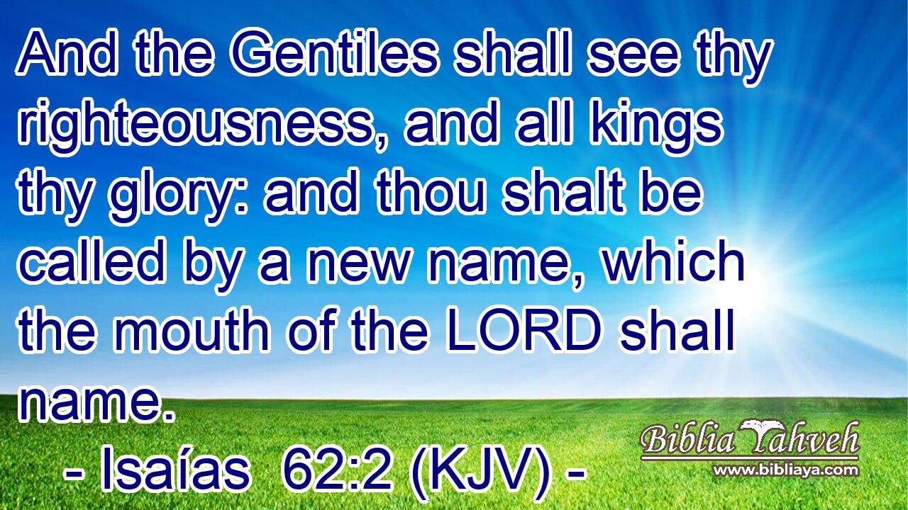 And the Gentiles shall see thy righteousness, and all kings thy glory: and thou shalt be called by a new name, which the mouth of the LORD shall name.