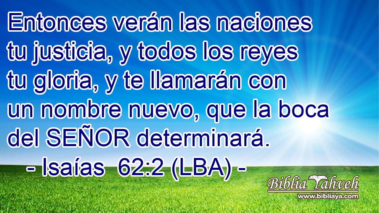 Entonces verán las naciones tu justicia, y todos los reyes tu gloria, y te llamarán con un nombre nuevo, que la boca del SEÑOR determinará.