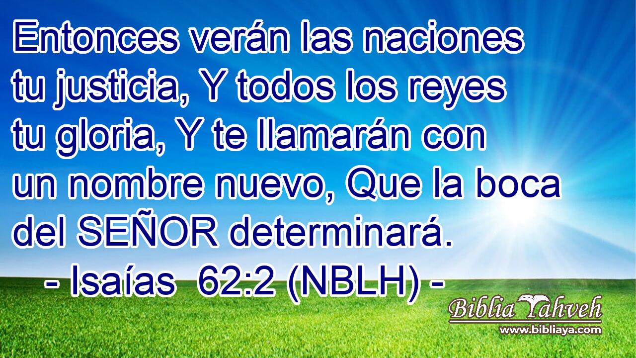  Entonces verán las naciones tu justicia, Y todos los reyes tu gloria, Y te llamarán con un nombre nuevo, Que la boca del SEÑOR determinará. 