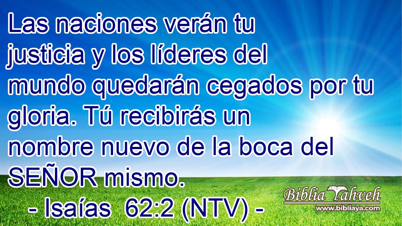 Las naciones verán tu justicia y los líderes del mundo quedarán cegados por tu gloria. Tú recibirás un nombre nuevo de la boca del SEÑOR mismo.