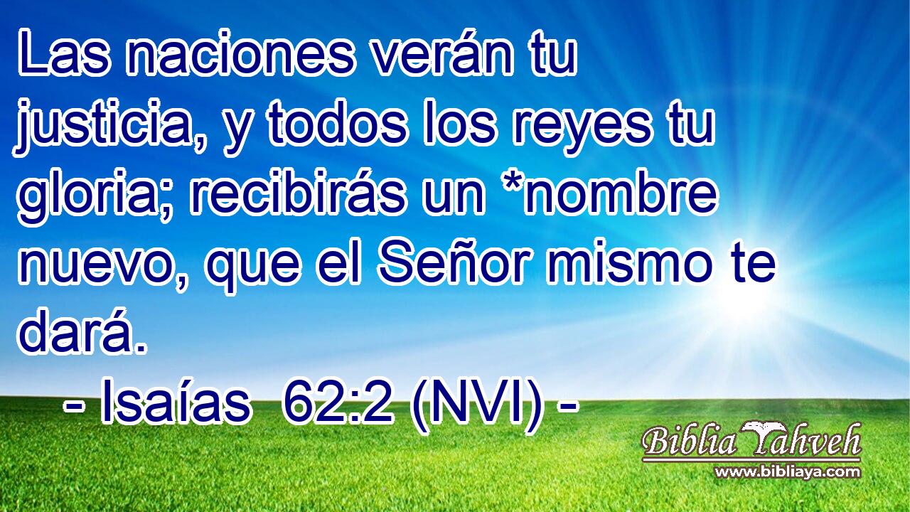  Las naciones verán tu justicia, y todos los reyes tu gloria; recibirás un *nombre nuevo, que el Señor mismo te dará. 