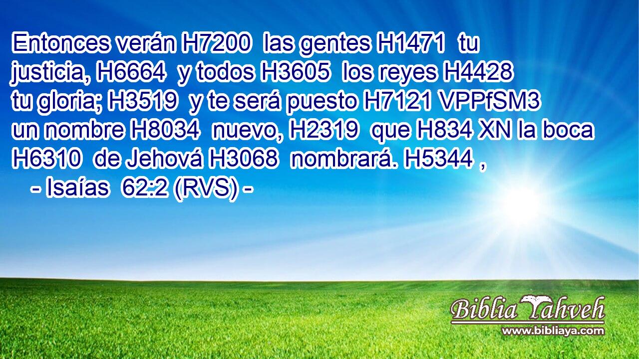 Entonces verán H7200  las gentes H1471  tu justicia, H6664  y todos H3605  los reyes H4428  tu gloria; H3519  y te será puesto H7121 VPPfSM3 un nombre H8034  nuevo, H2319  que H834 XN la boca H6310  de Jehová H3068  nombrará. H5344 ,  