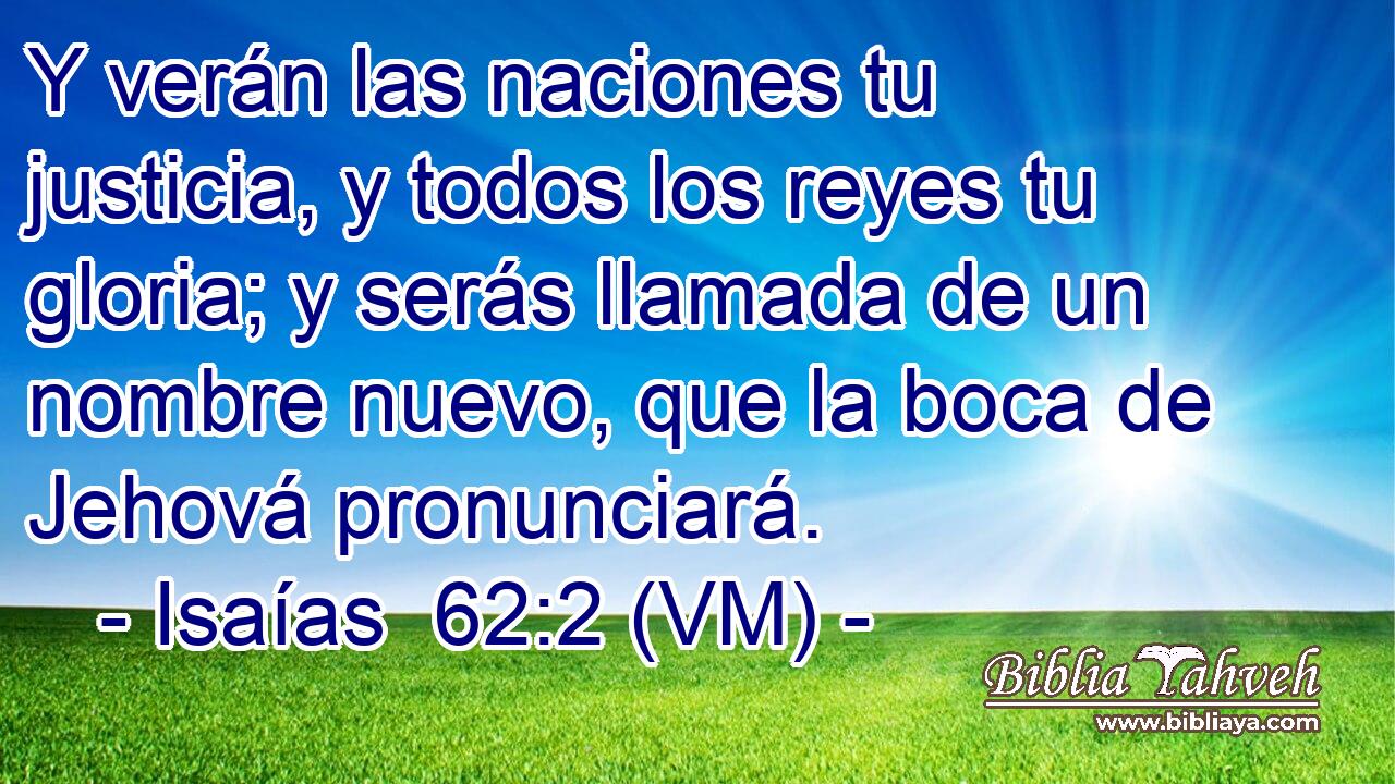  Y verán las naciones tu justicia, y todos los reyes tu gloria; y serás llamada de un nombre nuevo, que la boca de Jehová pronunciará. 