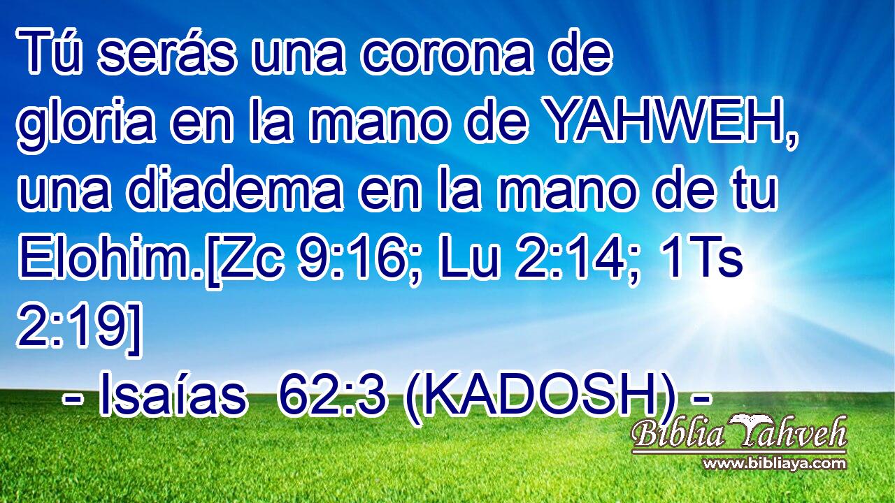  Tú serás una corona de gloria en la mano de YAHWEH, una diadema en la mano de tu Elohim.[Zc 9:16; Lu 2:14; 1Ts 2:19] 