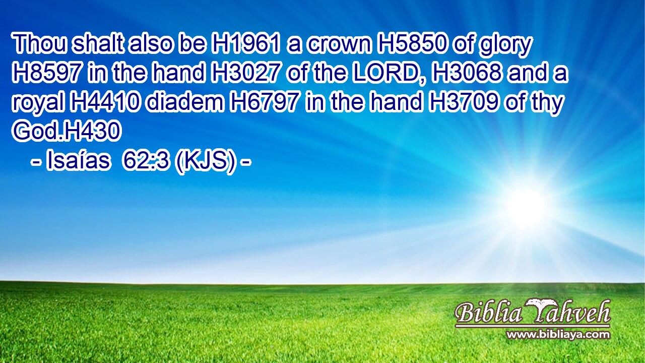 Thou shalt also be H1961 a crown H5850 of glory H8597 in the hand H3027 of the LORD, H3068 and a royal H4410 diadem H6797 in the hand H3709 of thy God.H430