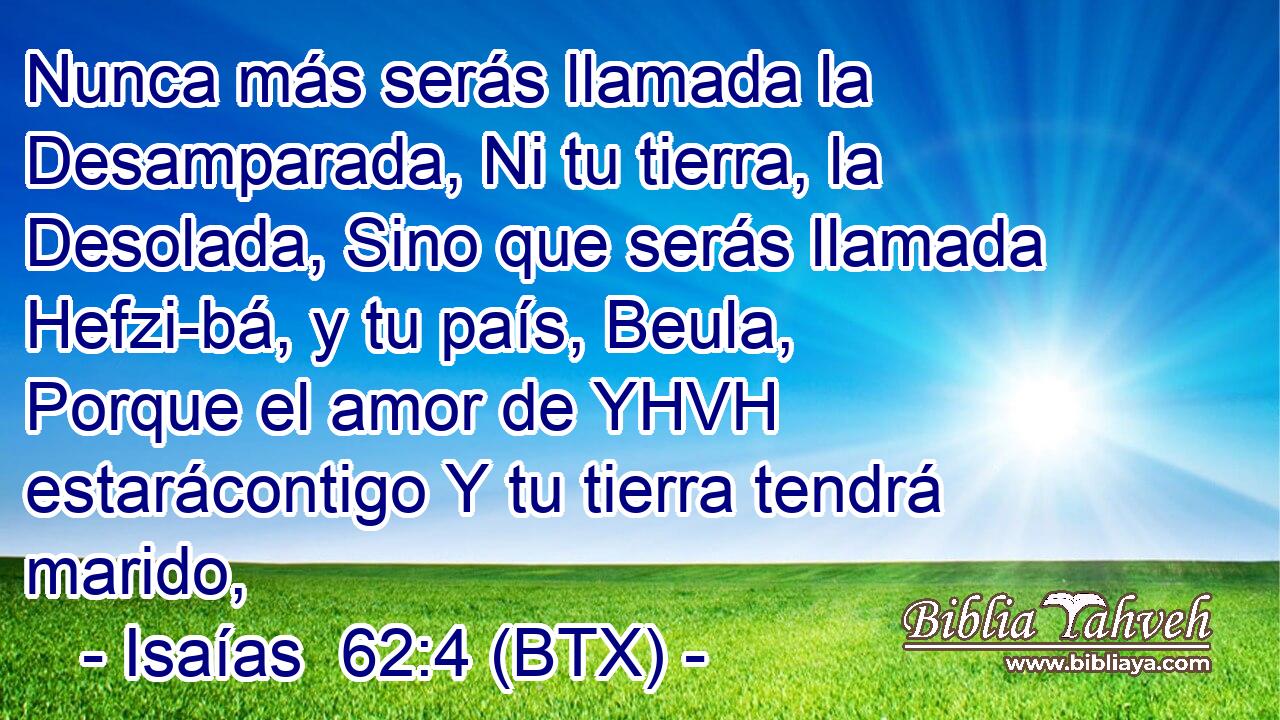 Nunca más serás llamada la Desamparada, Ni tu tierra, la Desolada, Sino que serás llamada Hefzi-bá, y tu país, Beula, Porque el amor de YHVH estarácontigo Y tu tierra tendrá marido,