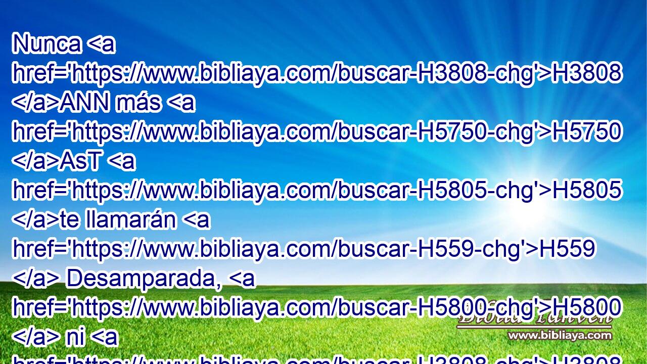 Nunca H3808 ANN más H5750 AsT H5805 te llamarán H559  Desamparada, H5800  ni H3808 ANN • • tu tierra H776  se dirá H559  más H5750 AsT Desolada; H8077  sino H3588 CK H7121 que serás llamada Hefzi-bá, H2657  y • tu tierra, H776  Beula; H1166  porque H3588 CK el amor H2654  de Jehová H3068  estará en ti, y tu tierra H776  será desposada. H1166  
