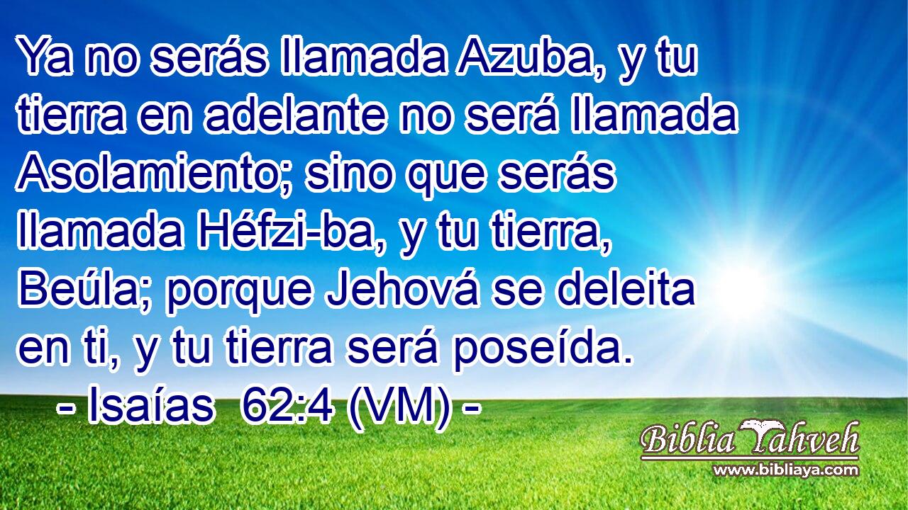  Ya no serás llamada Azuba, y tu tierra en adelante no será llamada Asolamiento; sino que serás llamada Héfzi-ba, y tu tierra, Beúla; porque Jehová se deleita en ti, y tu tierra será poseída. 