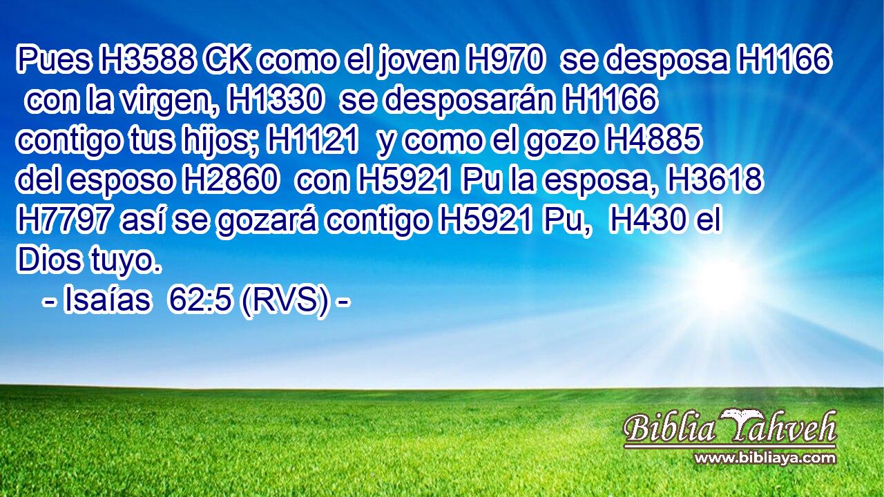 Pues H3588 CK como el joven H970  se desposa H1166  con la virgen, H1330  se desposarán H1166  contigo tus hijos; H1121  y como el gozo H4885  del esposo H2860  con H5921 Pu la esposa, H3618  H7797 así se gozará contigo H5921 Pu,  H430 el Dios tuyo. 