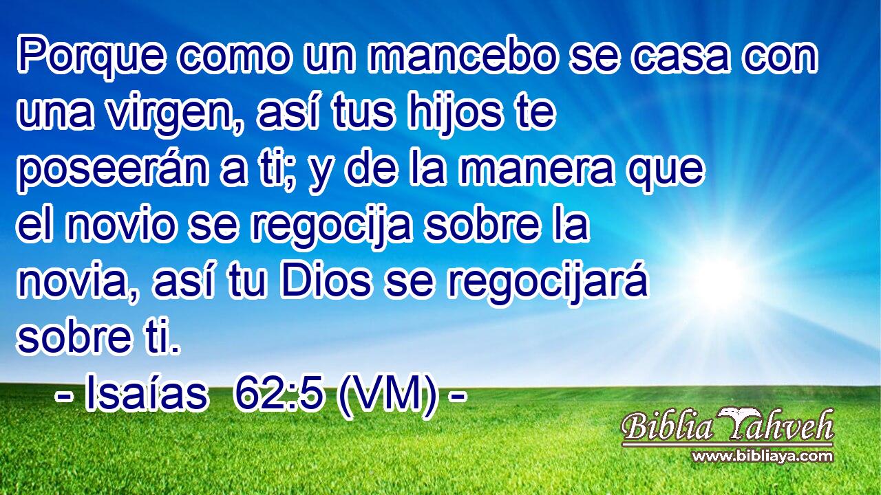  Porque como un mancebo se casa con una virgen, así tus hijos te poseerán a ti; y de la manera que el novio se regocija sobre la novia, así tu Dios se regocijará sobre ti. 