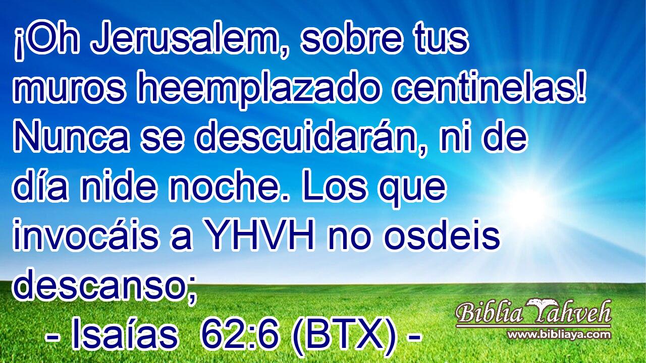 ¡Oh Jerusalem, sobre tus muros heemplazado centinelas! Nunca se descuidarán, ni de día nide noche. Los que invocáis a YHVH no osdeis descanso;