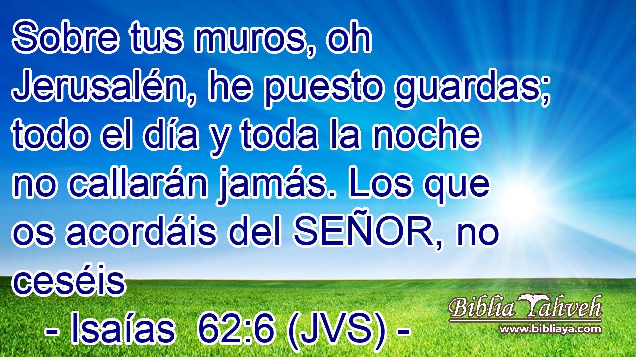 Sobre tus muros, oh Jerusalén, he puesto guardas; todo el día y toda la noche no callarán jamás. Los que os acordáis del SEÑOR, no ceséis