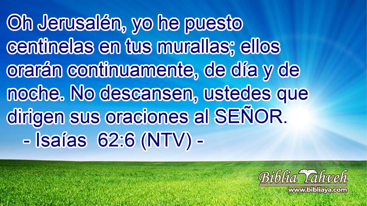 Oh Jerusalén, yo he puesto centinelas en tus murallas; ellos orarán continuamente, de día y de noche. No descansen, ustedes que dirigen sus oraciones al SEÑOR.