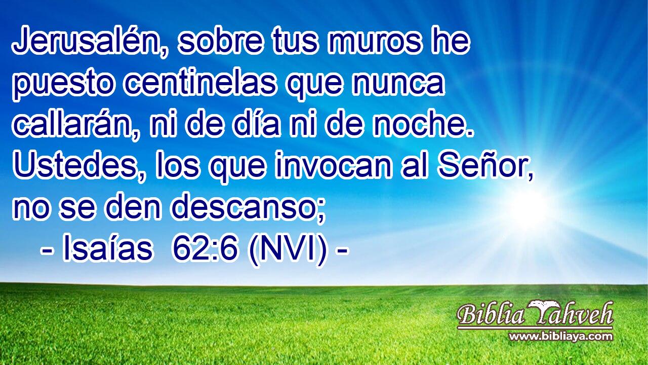  Jerusalén, sobre tus muros he puesto centinelas que nunca callarán, ni de día ni de noche. Ustedes, los que invocan al Señor, no se den descanso; 