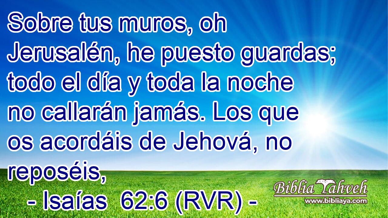 Sobre tus muros, oh Jerusalén, he puesto guardas; todo el día y toda la noche no callarán jamás. Los que os acordáis de Jehová, no reposéis,