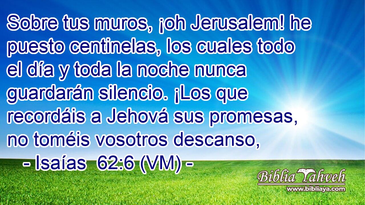  Sobre tus muros, ¡oh Jerusalem! he puesto centinelas, los cuales todo el día y toda la noche nunca guardarán silencio. ¡Los que recordáis a Jehová sus promesas, no toméis vosotros descanso, 
