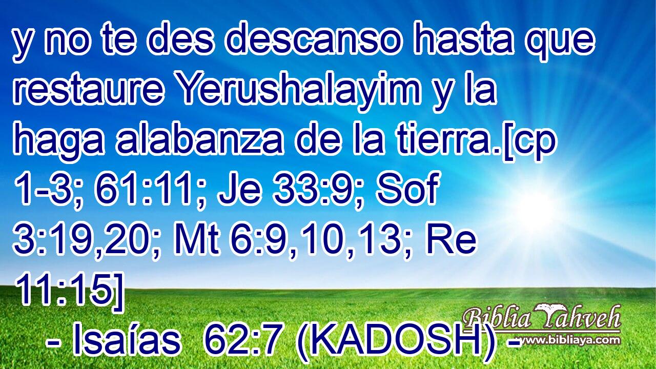  y no te des descanso hasta que restaure Yerushalayim y la haga alabanza de la tierra.[cp 1-3; 61:11; Je 33:9; Sof 3:19,20; Mt 6:9,10,13; Re 11:15] 