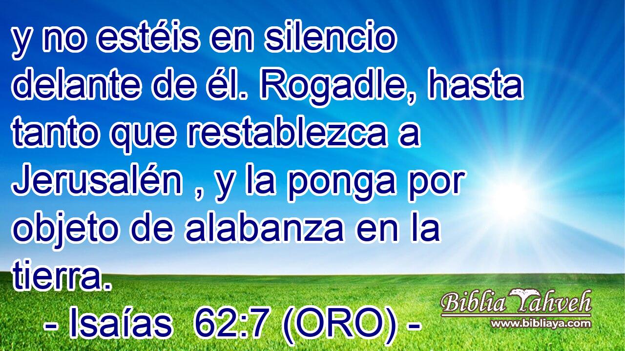  y no estéis en silencio delante de él. Rogadle, hasta tanto que restablezca a Jerusalén , y la ponga por objeto de alabanza en la tierra. 