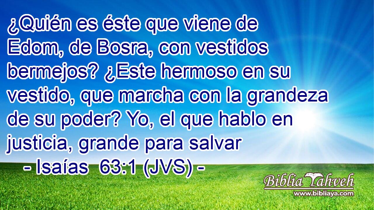 ¿Quién es éste que viene de Edom, de Bosra, con vestidos bermejos? ¿Este hermoso en su vestido, que marcha con la grandeza de su poder? Yo, el que hablo en justicia, grande para salvar