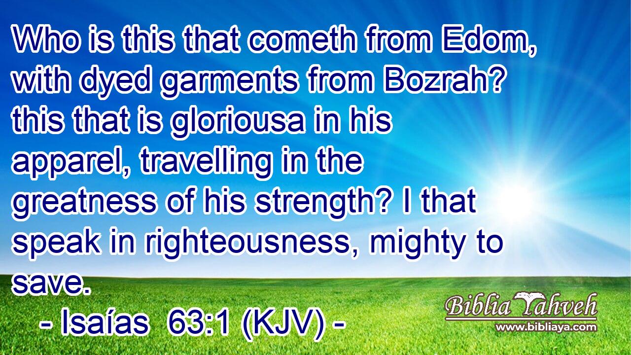 Who is this that cometh from Edom, with dyed garments from Bozrah? this that is gloriousa in his apparel, travelling in the greatness of his strength? I that speak in righteousness, mighty to save.