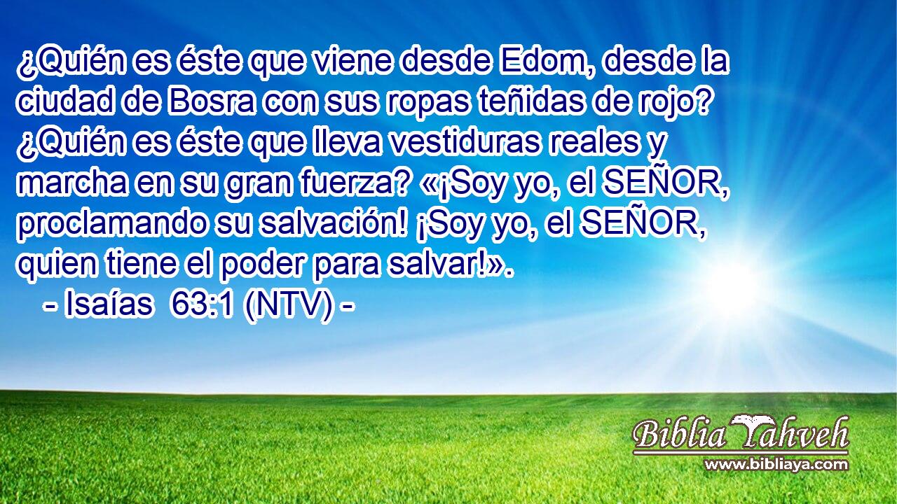 ¿Quién es éste que viene desde Edom, desde la ciudad de Bosra con sus ropas teñidas de rojo? ¿Quién es éste que lleva vestiduras reales y marcha en su gran fuerza? «¡Soy yo, el SEÑOR, proclamando su salvación! ¡Soy yo, el SEÑOR, quien tiene el poder para salvar!».