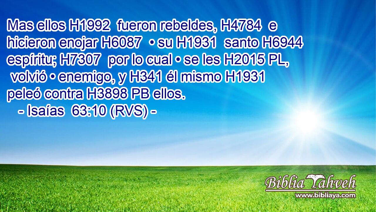 Mas ellos H1992  fueron rebeldes, H4784  e hicieron enojar H6087  • su H1931  santo H6944  espíritu; H7307  por lo cual • se les H2015 PL,  volvió • enemigo, y H341 él mismo H1931 peleó contra H3898 PB ellos. 