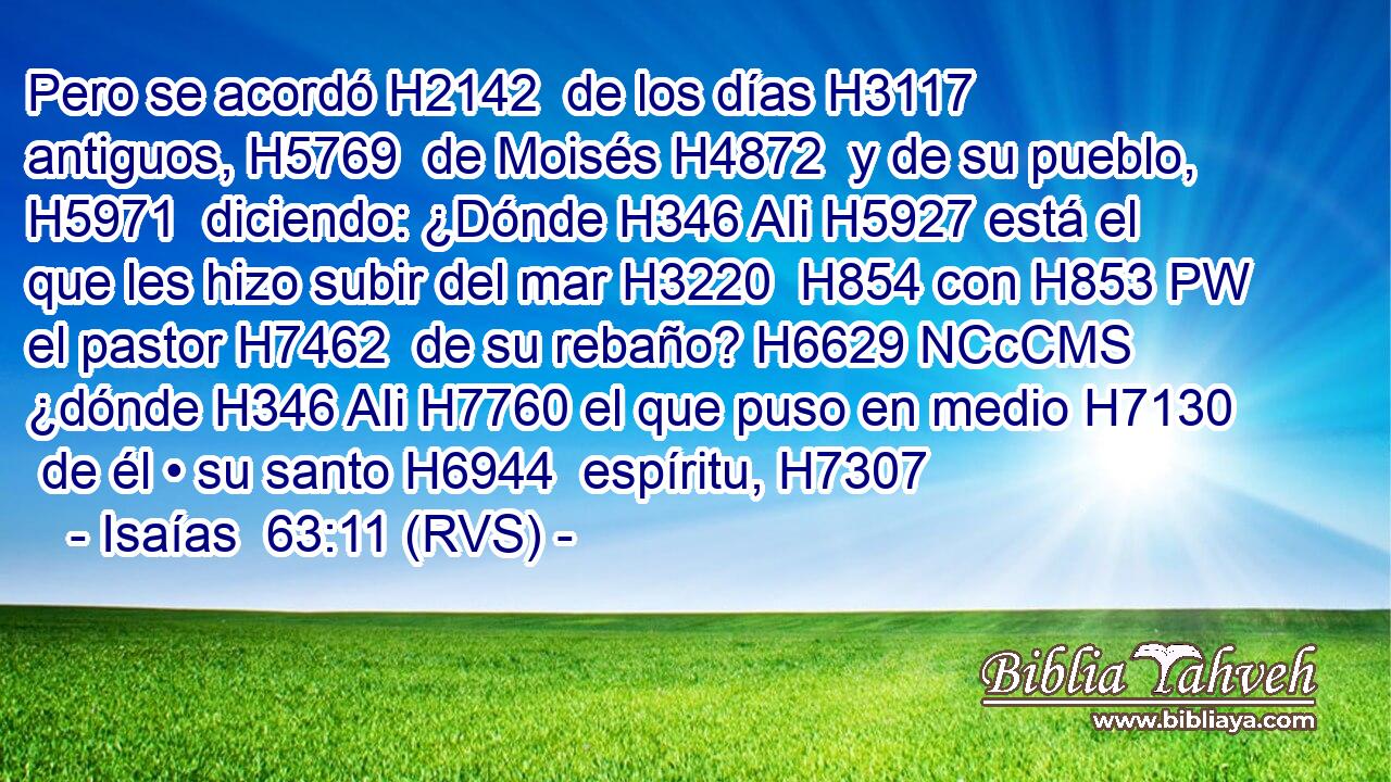 Pero se acordó H2142  de los días H3117  antiguos, H5769  de Moisés H4872  y de su pueblo, H5971  diciendo: ¿Dónde H346 AIi H5927 está el que les hizo subir del mar H3220  H854 con H853 PW el pastor H7462  de su rebaño? H6629 NCcCMS ¿dónde H346 AIi H7760 el que puso en medio H7130  de él • su santo H6944  espíritu, H7307  