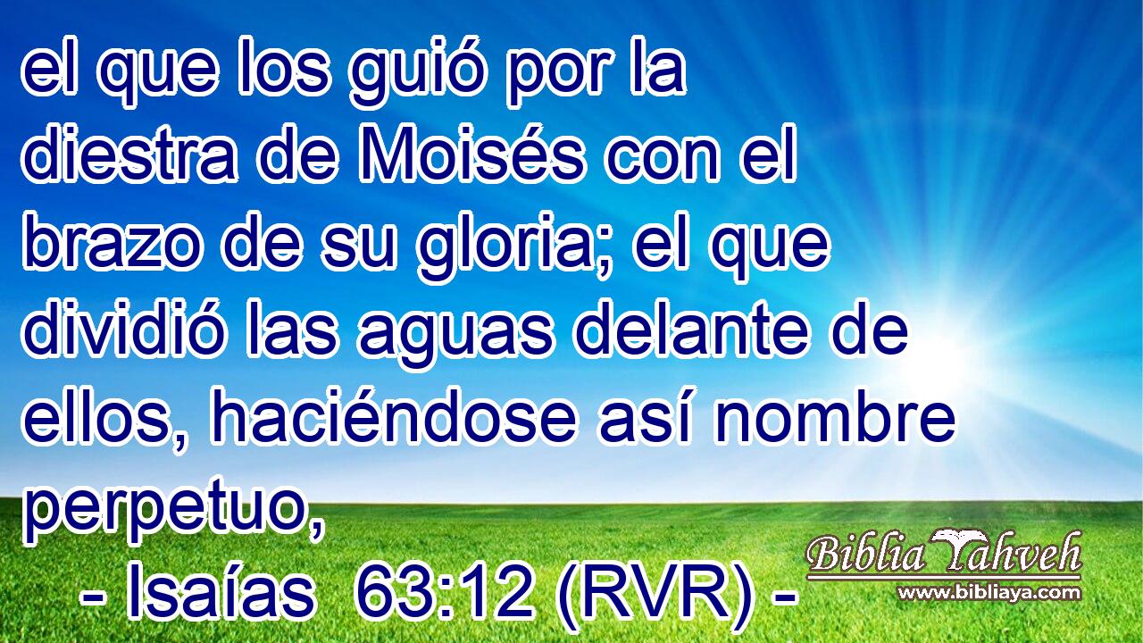 el que los guió por la diestra de Moisés con el brazo de su gloria; el que dividió las aguas delante de ellos, haciéndose así nombre perpetuo,