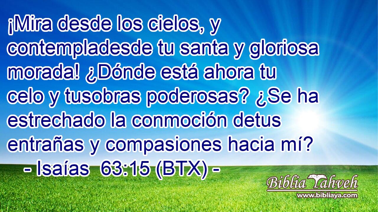 ¡Mira desde los cielos, y contempladesde tu santa y gloriosa morada! ¿Dónde está ahora tu celo y tusobras poderosas? ¿Se ha estrechado la conmoción detus entrañas y compasiones hacia mí?