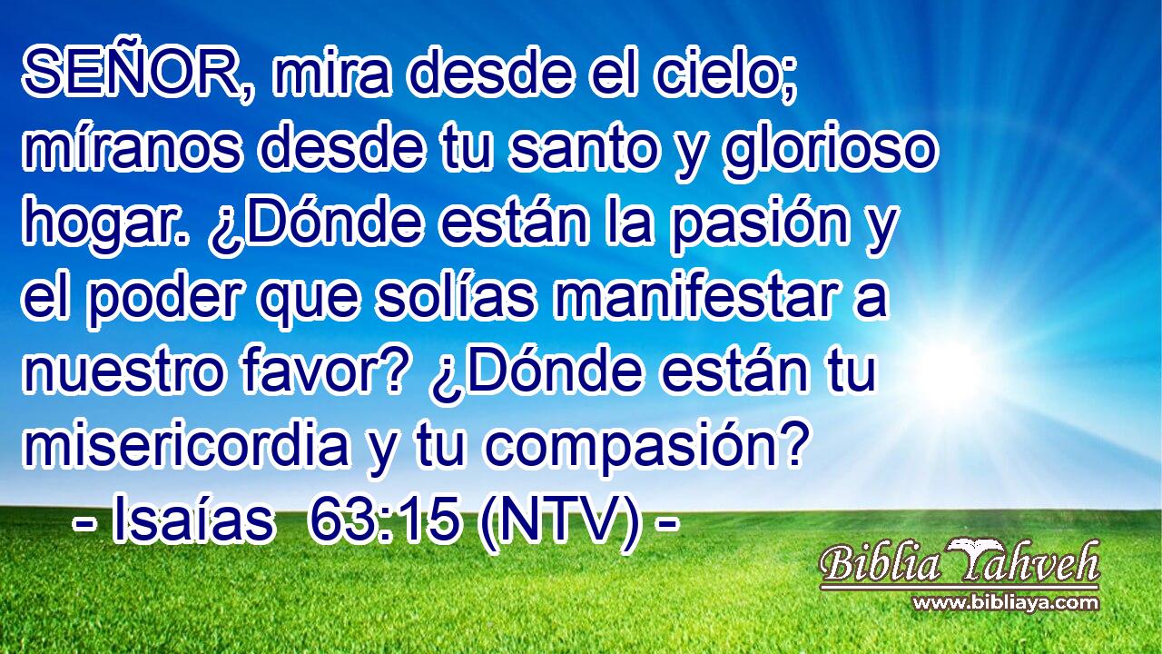 SEÑOR, mira desde el cielo; míranos desde tu santo y glorioso hogar. ¿Dónde están la pasión y el poder que solías manifestar a nuestro favor? ¿Dónde están tu misericordia y tu compasión?