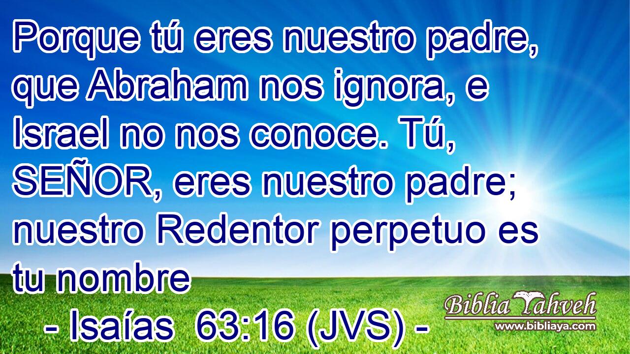 Porque tú eres nuestro padre, que Abraham nos ignora, e Israel no nos conoce. Tú, SEÑOR, eres nuestro padre; nuestro Redentor perpetuo es tu nombre