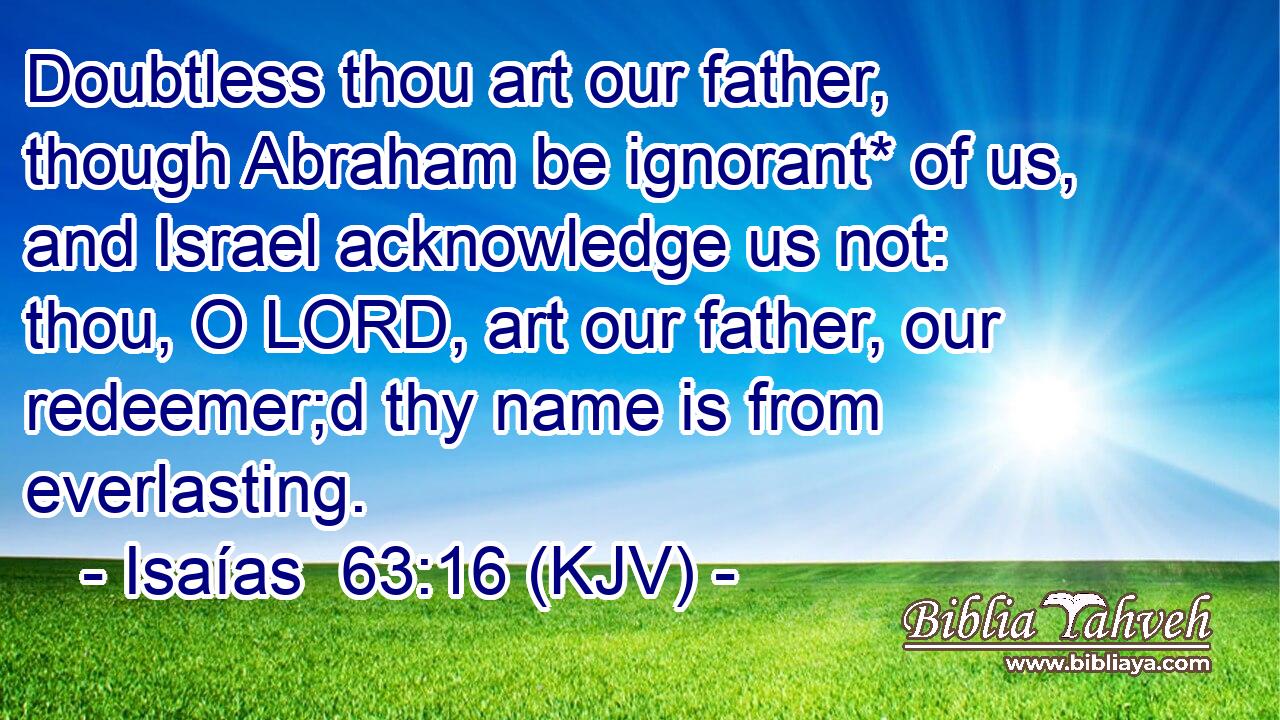 Doubtless thou art our father, though Abraham be ignorant* of us, and Israel acknowledge us not: thou, O LORD, art our father, our redeemer;d thy name is from everlasting.