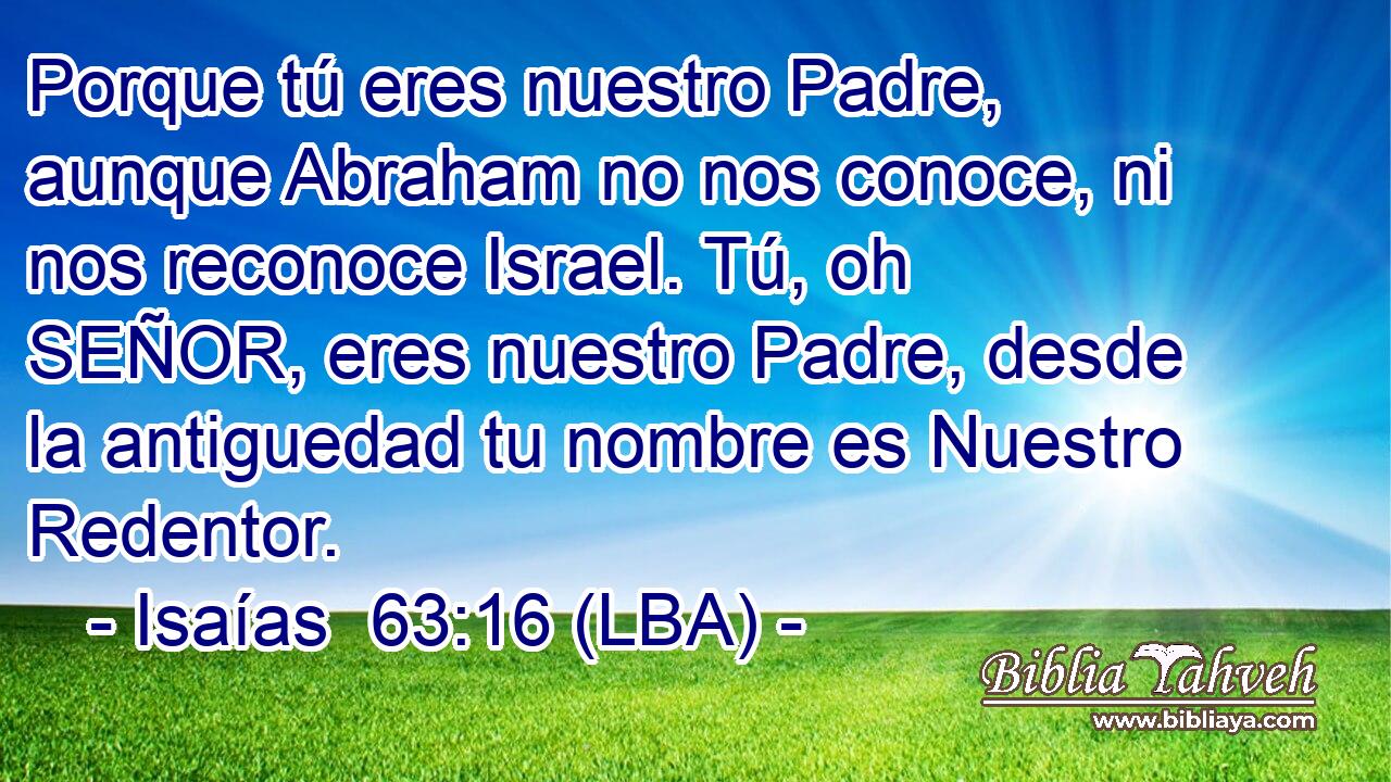 Porque tú eres nuestro Padre, aunque Abraham no nos conoce, ni nos reconoce Israel. Tú, oh SEÑOR, eres nuestro Padre, desde la antiguedad tu nombre es Nuestro Redentor.