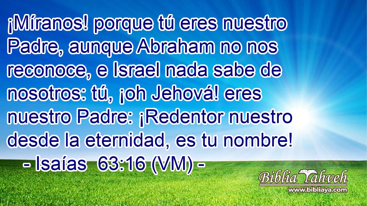  ¡Míranos! porque tú eres nuestro Padre, aunque Abraham no nos reconoce, e Israel nada sabe de nosotros: tú, ¡oh Jehová! eres nuestro Padre: ¡Redentor nuestro desde la eternidad, es tu nombre! 