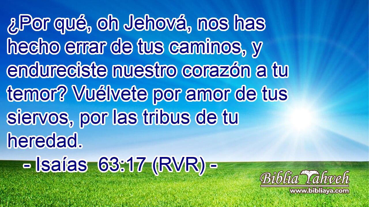 ¿Por qué, oh Jehová, nos has hecho errar de tus caminos, y endureciste nuestro corazón a tu temor? Vuélvete por amor de tus siervos, por las tribus de tu heredad.