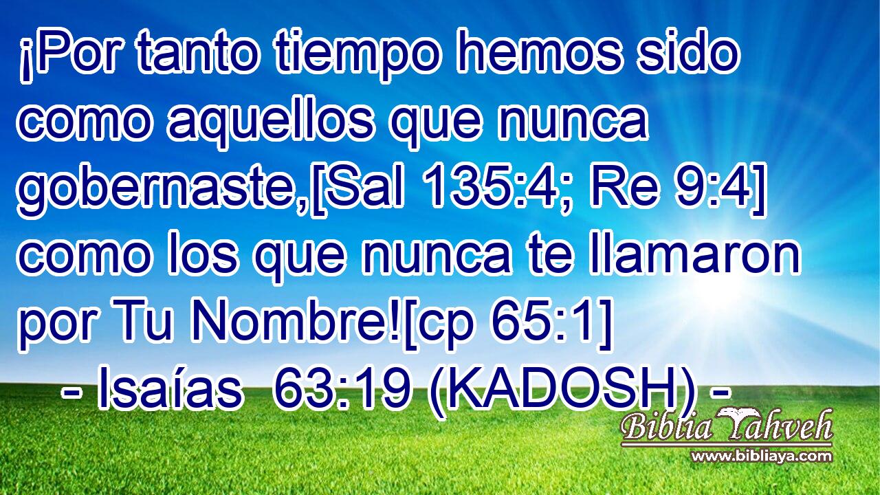  ¡Por tanto tiempo hemos sido como aquellos que nunca gobernaste,[Sal 135:4; Re 9:4] como los que nunca te llamaron por Tu Nombre![cp 65:1] 