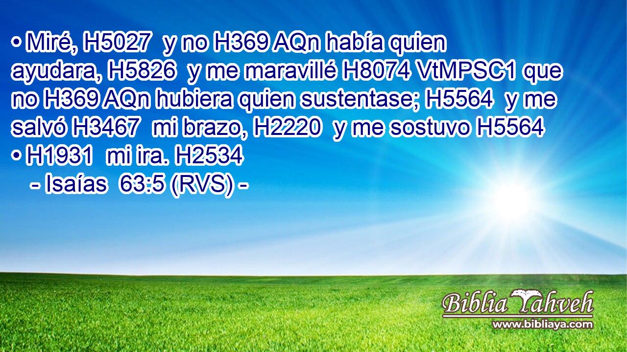 • Miré, H5027  y no H369 AQn había quien ayudara, H5826  y me maravillé H8074 VtMPSC1 que no H369 AQn hubiera quien sustentase; H5564  y me salvó H3467  mi brazo, H2220  y me sostuvo H5564  • H1931  mi ira. H2534  