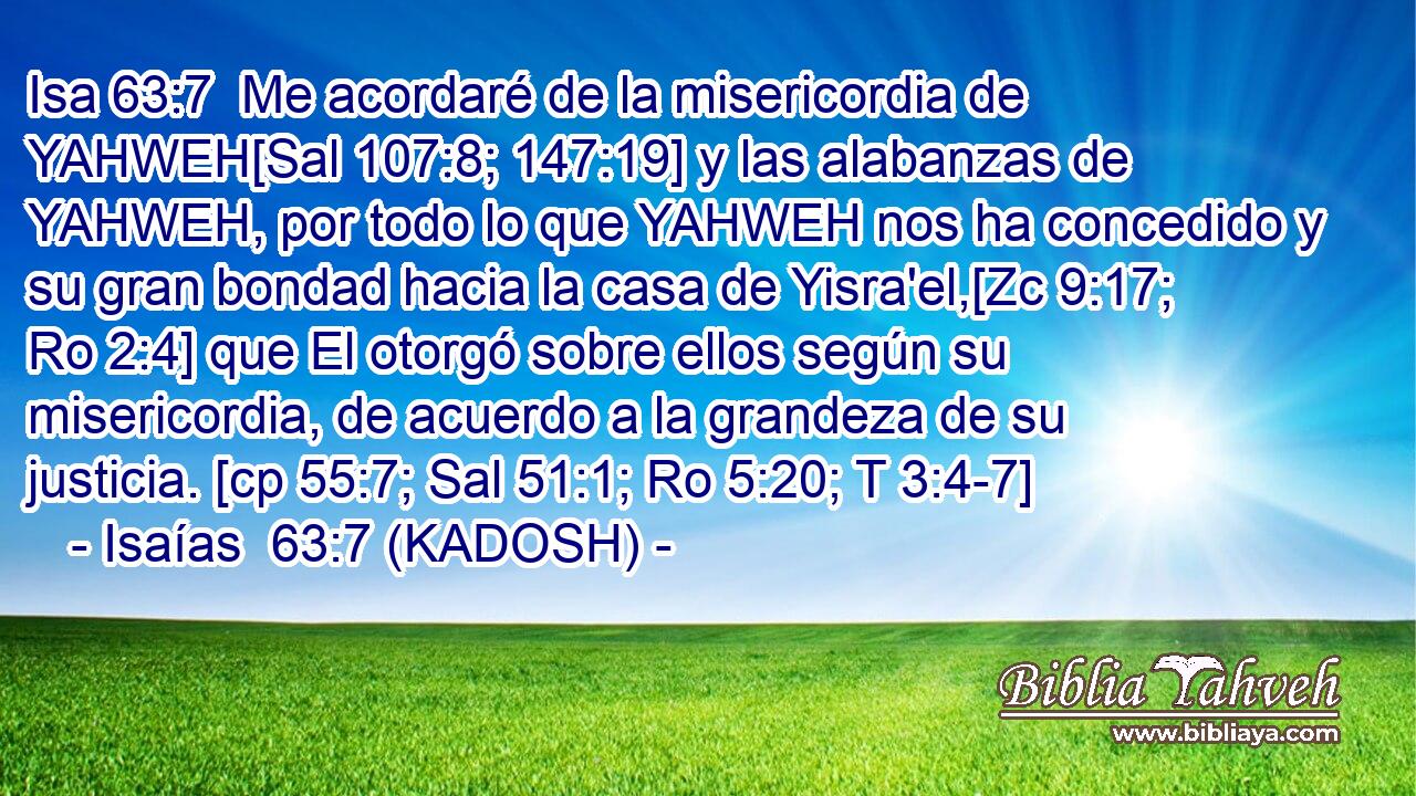  Me acordaré de la misericordia de YAHWEH[Sal 107:8; 147:19] y las alabanzas de YAHWEH, por todo lo que YAHWEH nos ha concedido y su gran bondad hacia la casa de Yisra'el,[Zc 9:17; Ro 2:4] que El otorgó sobre ellos según su misericordia, de acuerdo a la grandeza de su justicia. [cp 55:7; Sal 51:1; Ro 5:20; T 3:4-7] 