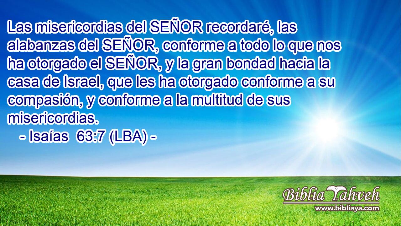 Las misericordias del SEÑOR recordaré, las alabanzas del SEÑOR, conforme a todo lo que nos ha otorgado el SEÑOR, y la gran bondad hacia la casa de Israel, que les ha otorgado conforme a su compasión, y conforme a la multitud de sus misericordias.