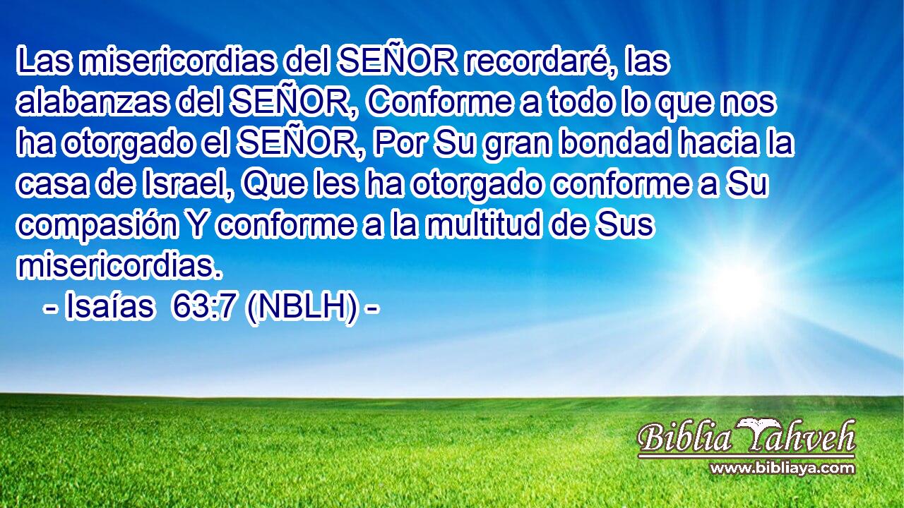 Las misericordias del SEÑOR recordaré, las alabanzas del SEÑOR, Conforme a todo lo que nos ha otorgado el SEÑOR, Por Su gran bondad hacia la casa de Israel, Que les ha otorgado conforme a Su compasión Y conforme a la multitud de Sus misericordias. 
