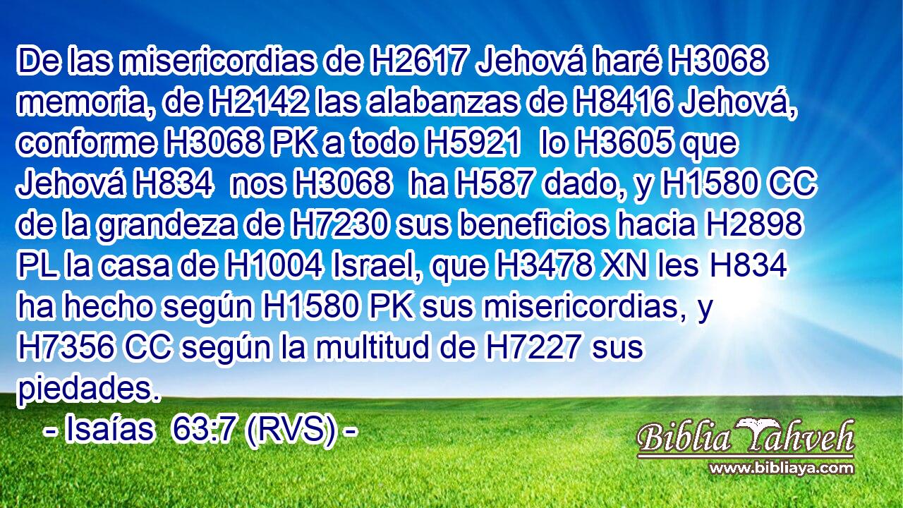 De las misericordias de H2617 Jehová haré H3068 memoria, de H2142 las alabanzas de H8416 Jehová, conforme H3068 PK a todo H5921  lo H3605 que Jehová H834  nos H3068  ha H587 dado, y H1580 CC de la grandeza de H7230 sus beneficios hacia H2898 PL la casa de H1004 Israel, que H3478 XN les H834  ha hecho según H1580 PK sus misericordias, y H7356 CC según la multitud de H7227 sus piedades. 