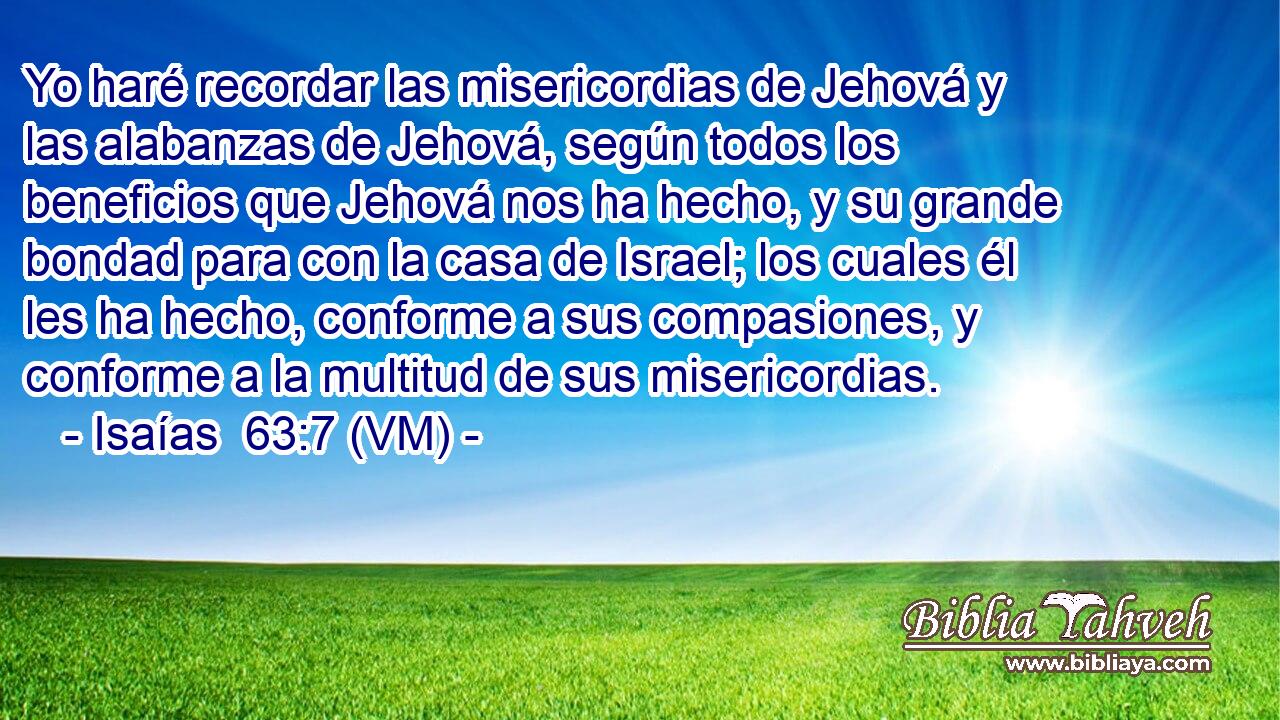  Yo haré recordar las misericordias de Jehová y las alabanzas de Jehová, según todos los beneficios que Jehová nos ha hecho, y su grande bondad para con la casa de Israel; los cuales él les ha hecho, conforme a sus compasiones, y conforme a la multitud de sus misericordias. 