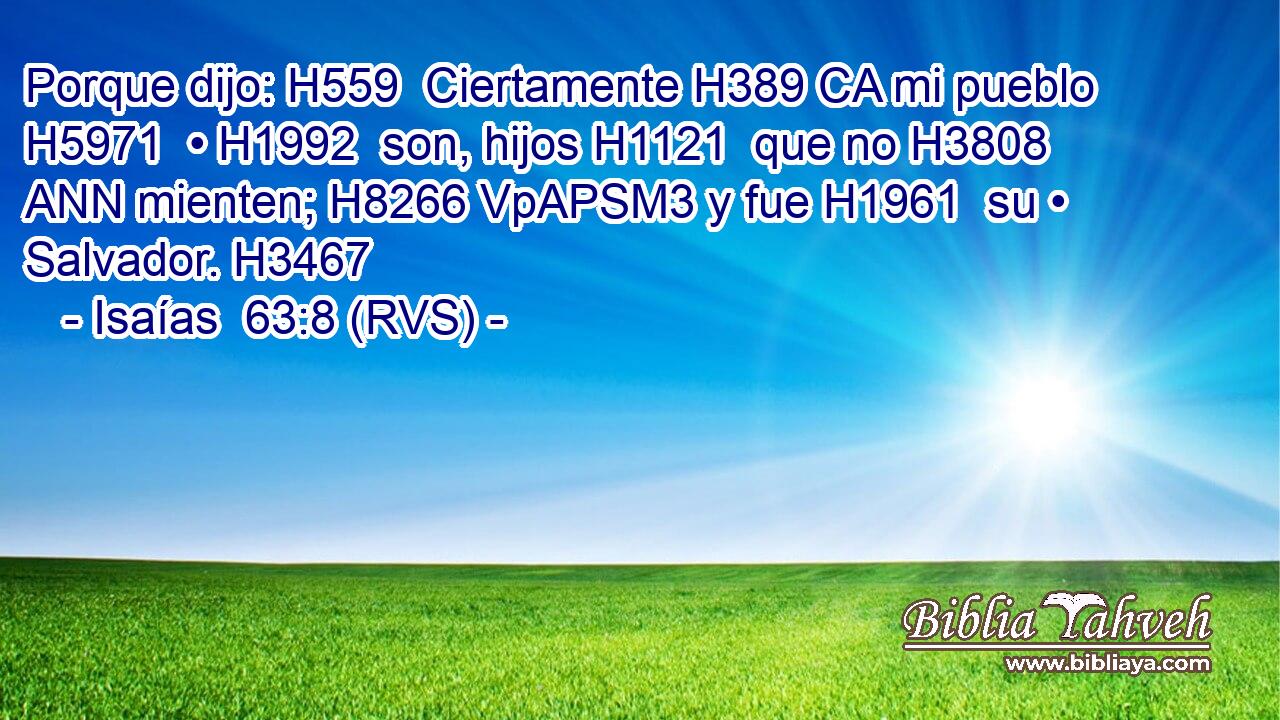 Porque dijo: H559  Ciertamente H389 CA mi pueblo H5971  • H1992  son, hijos H1121  que no H3808 ANN mienten; H8266 VpAPSM3 y fue H1961  su • Salvador. H3467  