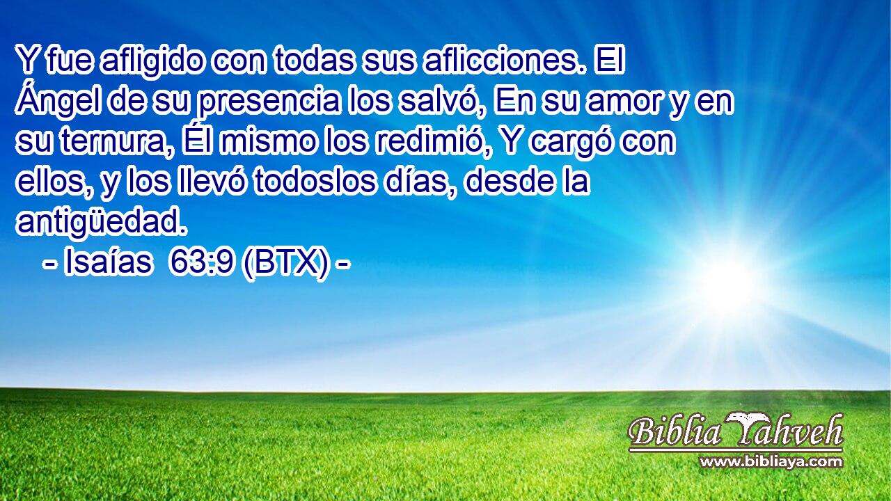 Y fue afligido con todas sus aflicciones. El Ángel de su presencia los salvó, En su amor y en su ternura, Él mismo los redimió, Y cargó con ellos, y los llevó todoslos días, desde la antigüedad.