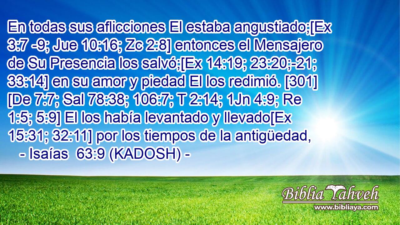  En todas sus aflicciones El estaba angustiado;[Ex 3:7 -9; Jue 10:16; Zc 2:8] entonces el Mensajero de Su Presencia los salvó;[Ex 14:19; 23:20;-21; 33:14] en su amor y piedad El los redimió. [301] [De 7:7; Sal 78:38; 106:7; T 2:14; 1Jn 4:9; Re 1:5; 5:9] El los había levantado y llevado[Ex 15:31; 32:11] por los tiempos de la antigüedad, 
