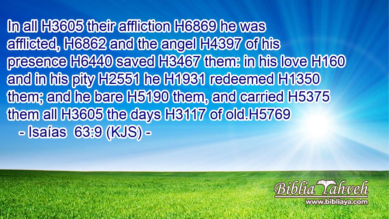 In all H3605 their affliction H6869 he was afflicted, H6862 and the angel H4397 of his presence H6440 saved H3467 them: in his love H160 and in his pity H2551 he H1931 redeemed H1350 them; and he bare H5190 them, and carried H5375 them all H3605 the days H3117 of old.H5769