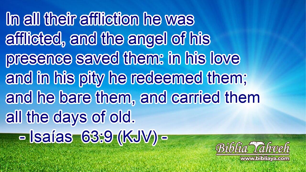 In all their affliction he was afflicted, and the angel of his presence saved them: in his love and in his pity he redeemed them; and he bare them, and carried them all the days of old.