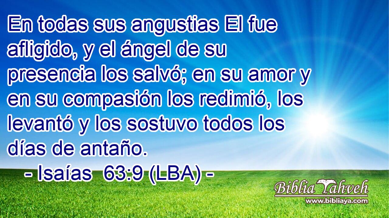 En todas sus angustias El fue afligido, y el ángel de su presencia los salvó; en su amor y en su compasión los redimió, los levantó y los sostuvo todos los días de antaño.