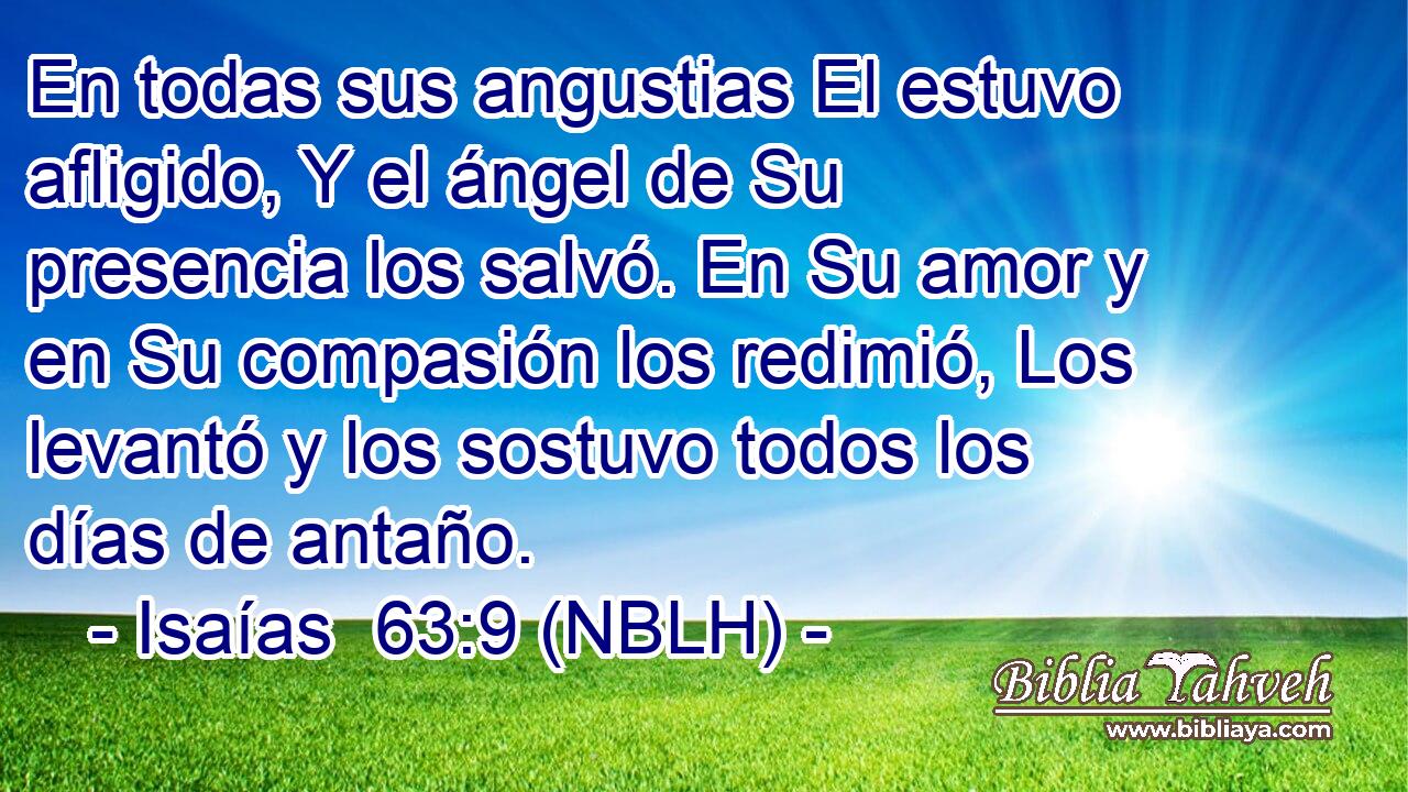  En todas sus angustias El estuvo afligido, Y el ángel de Su presencia los salvó. En Su amor y en Su compasión los redimió, Los levantó y los sostuvo todos los días de antaño. 