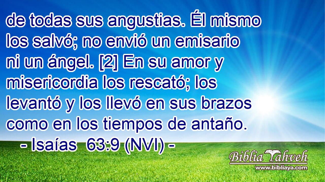  de todas sus angustias. Él mismo los salvó; no envió un emisario ni un ángel. [2] En su amor y misericordia los rescató; los levantó y los llevó en sus brazos como en los tiempos de antaño. 